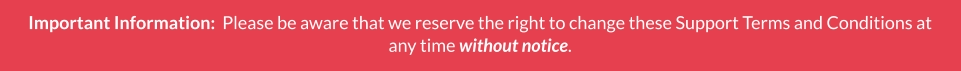 Important Information:  Please be aware that we reserve the right to change these Support Terms and Conditions at any time without notice.