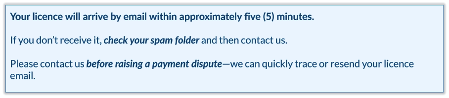 Your licence will arrive by email within approximately five (5) minutes.  If you don’t receive it, check your spam folder and then contact us.   Please contact us before raising a payment dispute—we can quickly trace or resend your licence email.