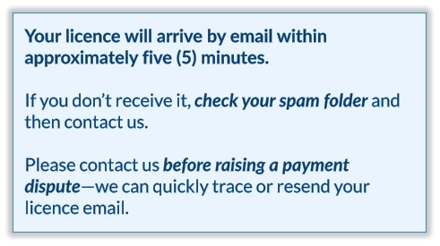 Your licence will arrive by email within approximately five (5) minutes.  If you don’t receive it, check your spam folder and then contact us.   Please contact us before raising a payment dispute—we can quickly trace or resend your licence email.