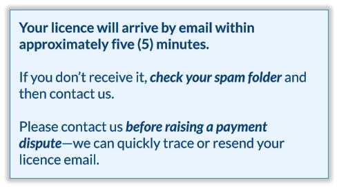 Your licence will arrive by email within approximately five (5) minutes.  If you don’t receive it, check your spam folder and then contact us.   Please contact us before raising a payment dispute—we can quickly trace or resend your licence email.
